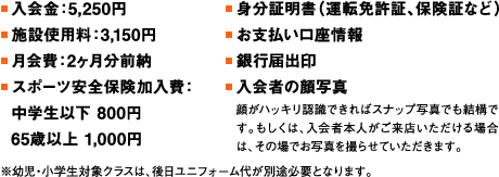 ■入会金：5,250円 ■施設使用料：3,150円 ■月会費：2ヶ月分前納 ■スポーツ安全保険加入費：中学生以下 800円 65歳以上 1,000円 ■身分証明書（運転免許証、保険証など）■お支払い口座情報 ■銀行届出印 ■入会者の顔写真 顔がハッキリ認識できればスナップ写真でも結構です。もしくは、入会者本人がご来店いただける場合は、その場でお写真を撮らせていただきます。 ※幼児・小学生対象クラスは、後日ユニフォーム代が別途必要となります。
