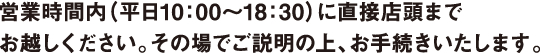 営業時間内（平日10：00～17：00）に直接店頭までお越しください。その場でご説明の上、お手続きいたします。
