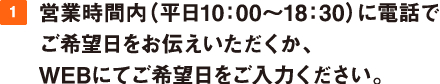 1.営業時間内（平日10：00～17：00）に電話でご希望日をお伝えいただくか、WEBにてご希望日をご入力ください。