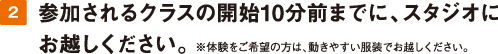 2.参加されるクラスの開始15分前までに、スタジオにお越しください。